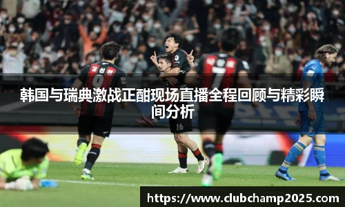 韩国与瑞典激战正酣现场直播全程回顾与精彩瞬间分析